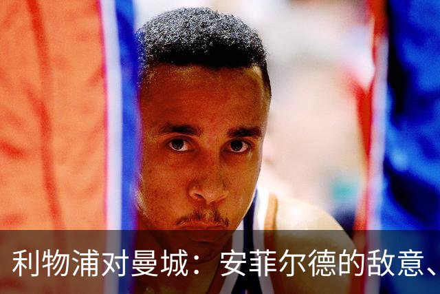 利物浦对曼城：安菲尔德的敌意、财务违规与一场关键考验